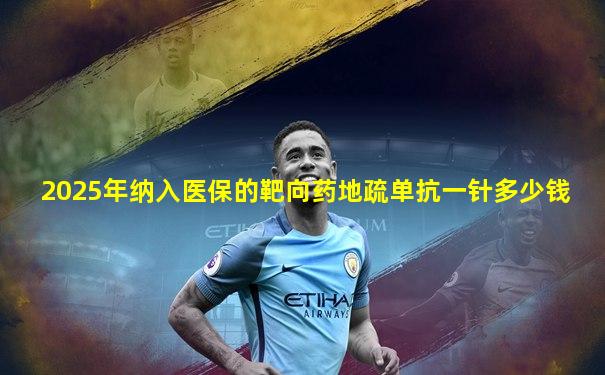 2025年纳入医保的靶向药地疏单抗一针多少钱