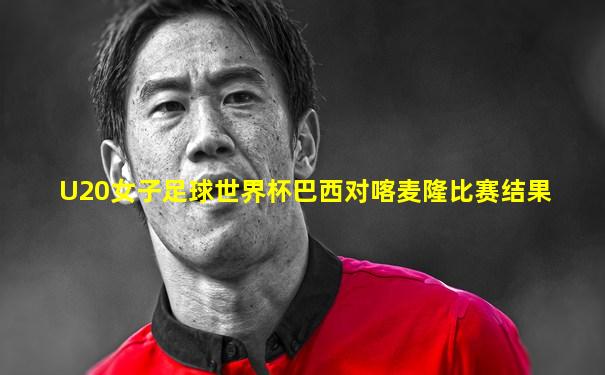 U20女子足球世界杯巴西对喀麦隆比赛结果