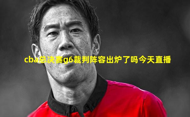 cba总决赛g6裁判阵容出炉了吗今天直播