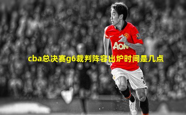 cba总决赛g6裁判阵容出炉时间是几点