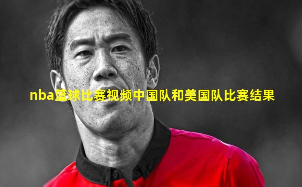 nba篮球比赛视频中国队和美国队比赛结果
