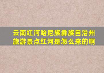 云南红河哈尼族彝族自治州旅游景点红河是怎么来的啊