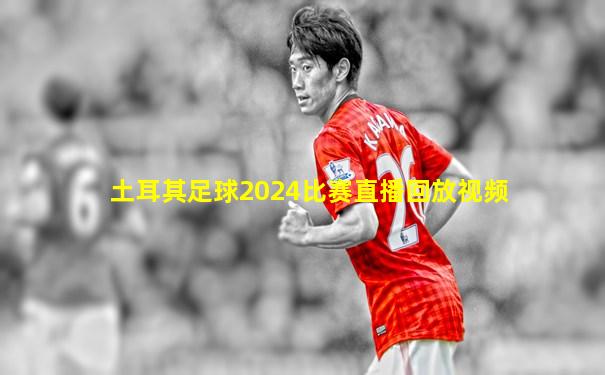 土耳其足球2024比赛直播回放视频