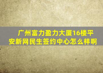 广州富力盈力大厦16楼平安新网民生签约中心怎么样啊