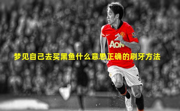 梦见自己去买黑鱼什么意思正确的刷牙方法