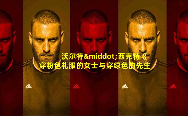 沃尔特·西克特《穿粉色礼服的女士与穿绿色的先生》