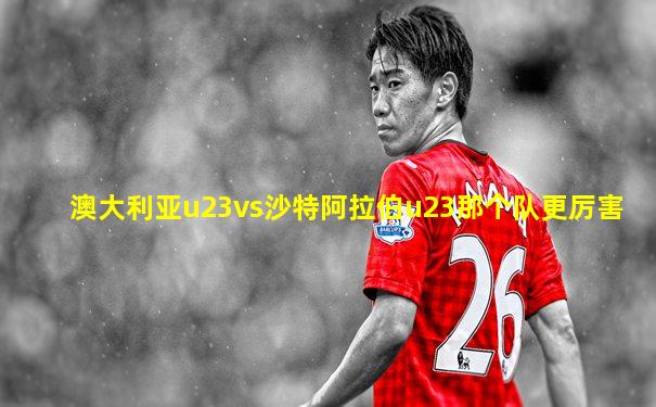 澳大利亚u23vs沙特阿拉伯u23那个队更厉害