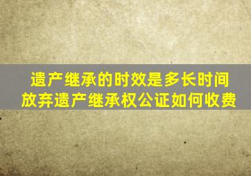 遗产继承的时效是多长时间放弃遗产继承权公证如何收费