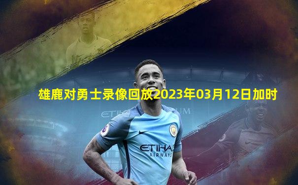 雄鹿对勇士录像回放2023年03月12日加时