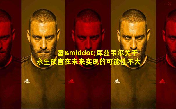 雷·库兹韦尔关于永生预言在未来实现的可能性不大吗
